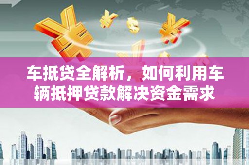 林周车抵贷全解析，如何利用车辆抵押贷款解决资金需求
