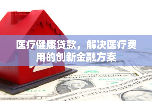 林周医疗健康贷款，解决医疗费用的创新金融方案