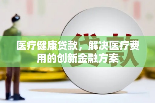 林周医疗健康贷款，解决医疗费用的创新金融方案